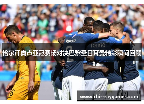 恰尔汗奥卢亚冠赛场对决巴黎圣日耳曼精彩瞬间回顾