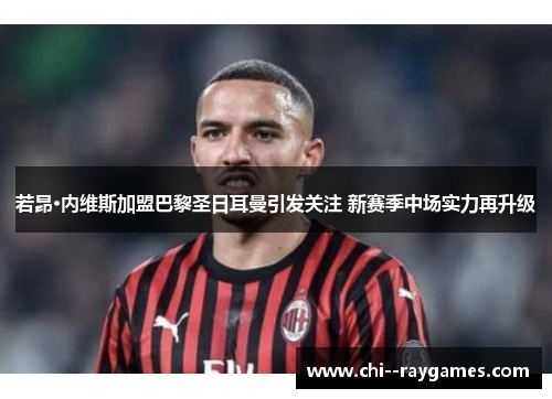 若昂·内维斯加盟巴黎圣日耳曼引发关注 新赛季中场实力再升级