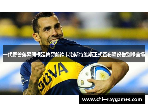 一代野兽落幕阿根廷传奇前锋卡洛斯特维斯正式宣布退役告别绿茵场
